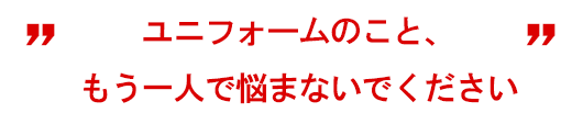 ユニフォームのこと、もう一人で悩まないでください